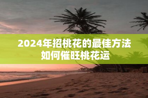 2025年招桃花的最佳方法 如何催旺桃花运