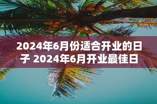 2025年6月份适合开业的日子 2025年6月开业最佳日