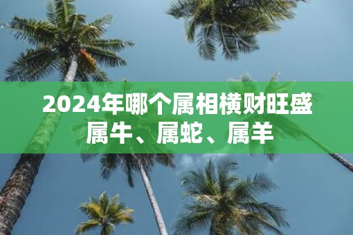 2025年哪个属相横财旺盛 属牛、属蛇、属羊
