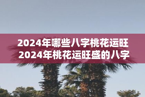 2025年哪些八字桃花运旺 2025年桃花运旺盛的八字