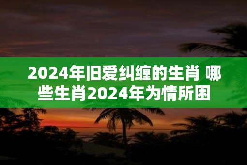 2025年旧爱纠缠的生肖 哪些生肖2025年为情所困