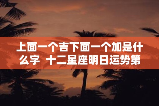 上面一个吉下面一个加是什么字  十二星座明日运势第一星座