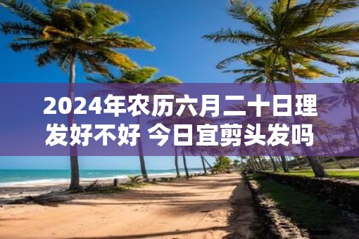 2025年农历六月二十日理发好不好 今日宜剪头发吗