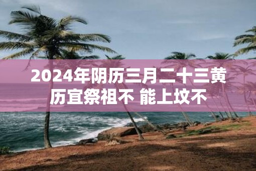 2025年阴历三月二十三黄历宜祭祖不 能上坟不