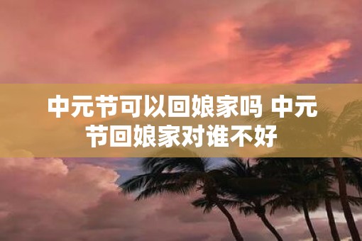 中元节可以回娘家吗 中元节回娘家对谁不好