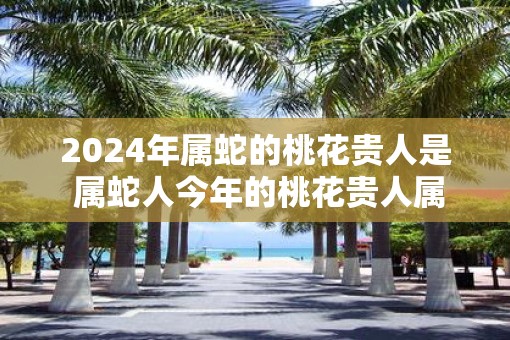 2025年属蛇的桃花贵人是 属蛇人今年的桃花贵人属相