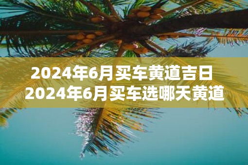 2025年6月买车黄道吉日 2025年6月买车选哪天黄道吉日