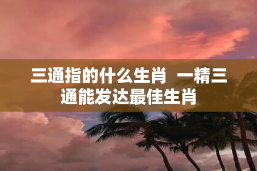 三通指的什么生肖  一精三通能发达最佳生肖