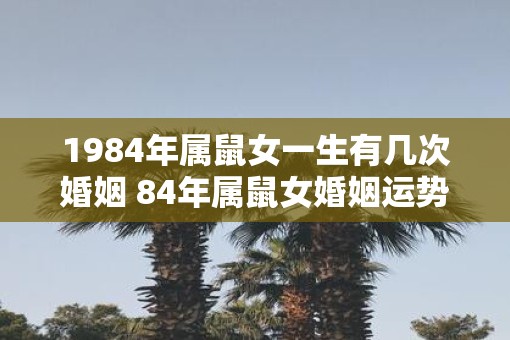 1984年属鼠女一生有几次婚姻 84年属鼠女婚姻运势分析 1984年属鼠女一生有几次婚姻 84年属鼠女婚姻运势分析