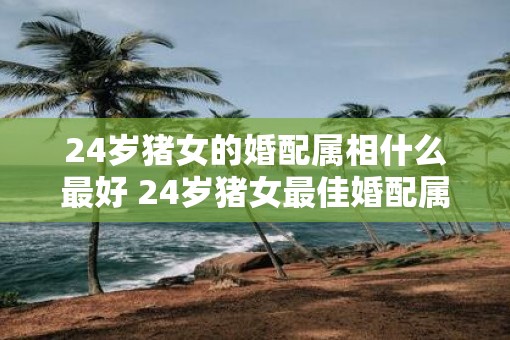 24岁猪女的婚配属相什么最好 24岁猪女最佳婚配属相