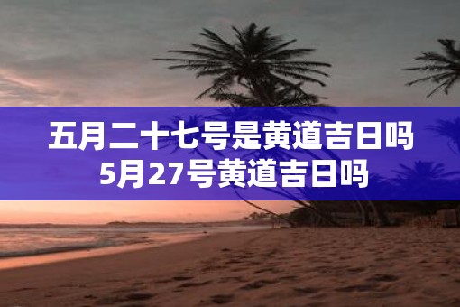 五月二十七号是黄道吉日吗 5月27号黄道吉日吗
