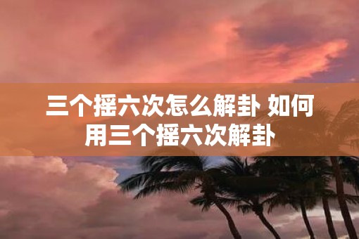 三个摇六次怎么解卦 如何用三个摇六次解卦