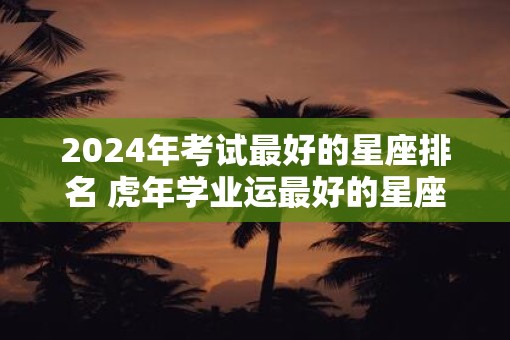 2025年考试最好的星座排名 虎年学业运最好的星座