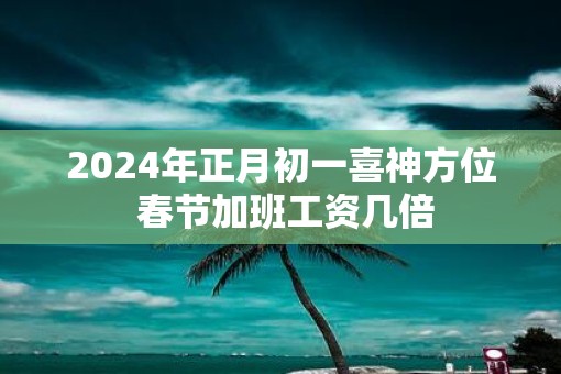 2025年正月初一喜神方位 春节加班工资几倍