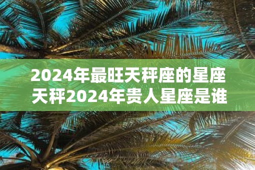 2025年最旺天秤座的星座 天秤2025年贵人星座是谁