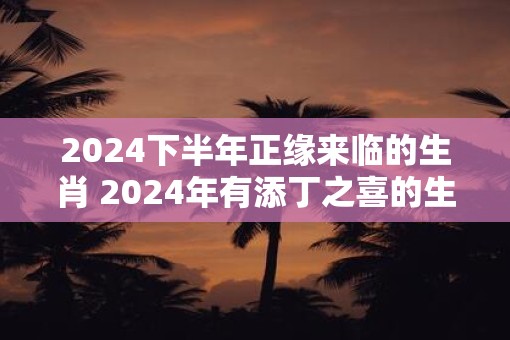 2025下半年正缘来临的生肖 2025年有添丁之喜的生肖