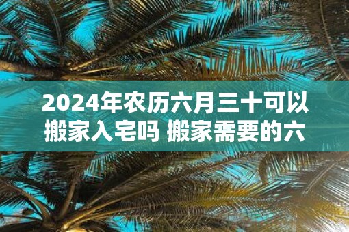 2025年农历六月三十可以搬家入宅吗 搬家需要的六样水果