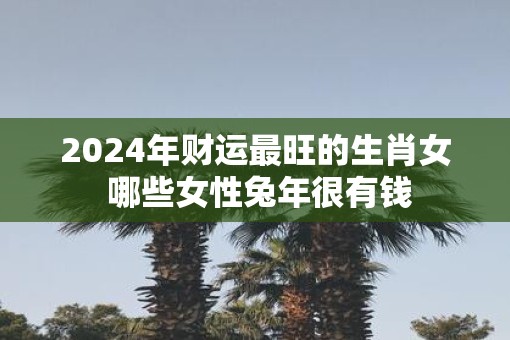 2025年财运最旺的生肖女 哪些女性蛇年很有钱