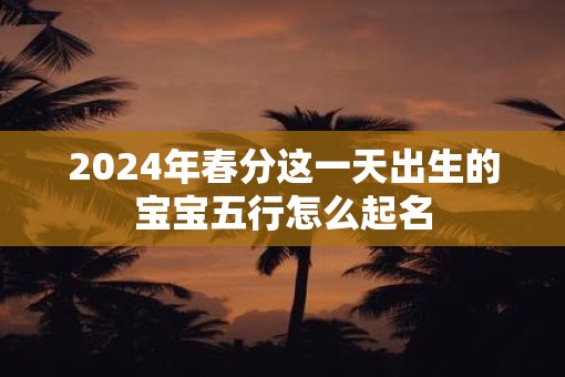 2025年春分这一天出生的宝宝五行怎么起名