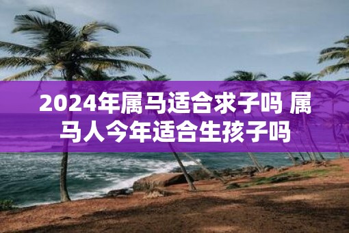2025年属马适合求子吗 属马人今年适合生孩子吗