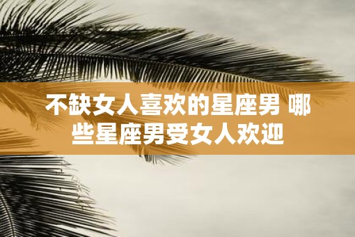 不缺女人喜欢的星座男 哪些星座男受女人欢迎