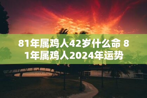 81年属鸡人42岁什么命 81年属鸡人2025年运势
