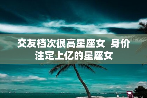 交友档次很高星座女  身价注定上亿的星座女