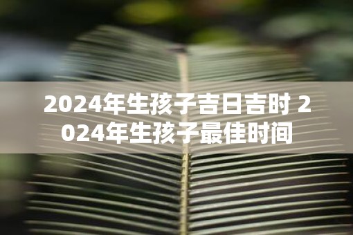 2025年生孩子吉日吉时 2025年生孩子最佳时间