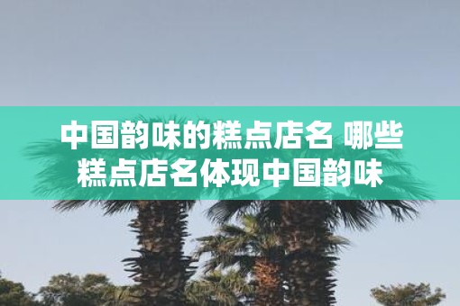 中国韵味的糕点店名 哪些糕点店名体现中国韵味