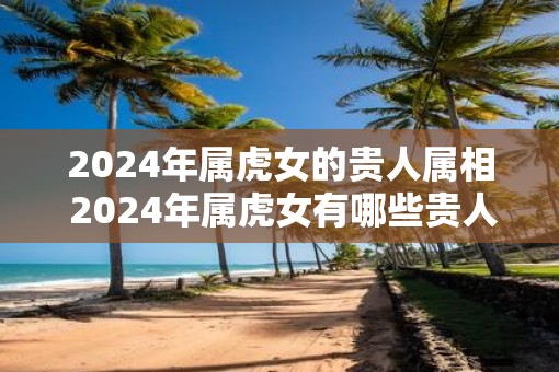 2025年属虎女的贵人属相 2025年属虎女有哪些贵人属相