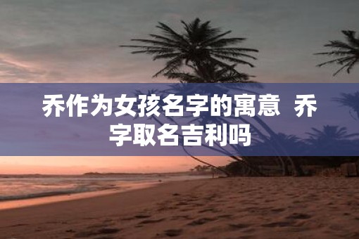 乔作为女孩名字的寓意  乔字取名吉利吗