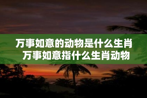万事如意的动物是什么生肖  万事如意指什么生肖动物