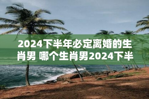 2025下半年必定离婚的生肖男 哪个生肖男2025下半年必定离婚