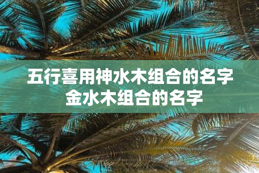 五行喜用神水木组合的名字  金水木组合的名字