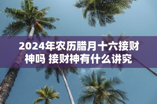 2025年农历腊月十六接财神吗 接财神有什么讲究
