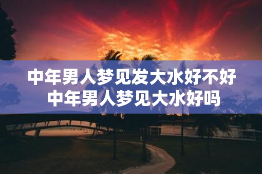中年男人梦见发大水好不好 中年男人梦见大水好吗