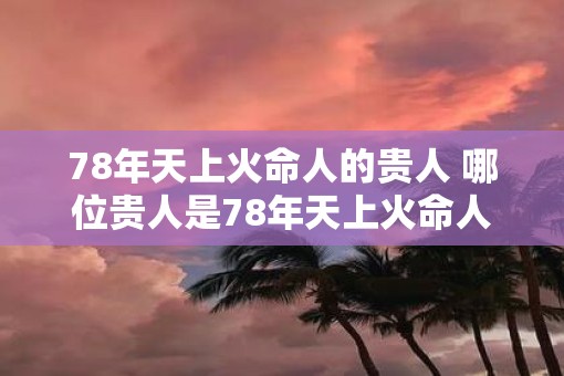 78年天上火命人的贵人 哪位贵人是78年天上火命人的