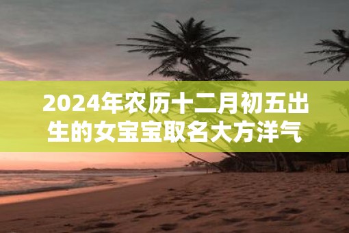 2025年农历十二月初五出生的女宝宝取名大方洋气 2025年农历十二月初五出生的女宝宝取名大方洋气