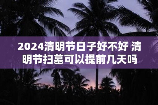 2025清明节日子好不好 清明节扫墓可以提前几天吗