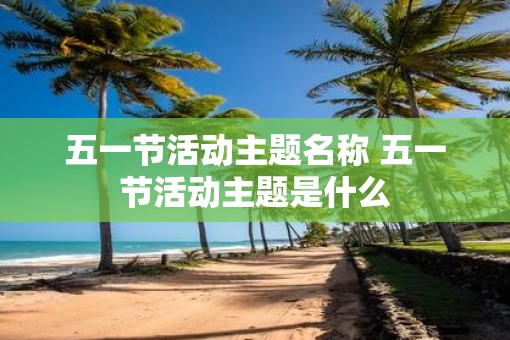 五一节活动主题名称 五一节活动主题是什么