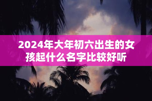 2025年大年初六出生的女孩起什么名字比较好听