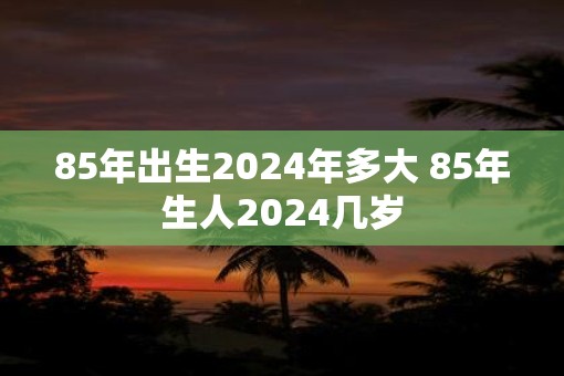 85年出生2025年多大 85年生人2025几岁