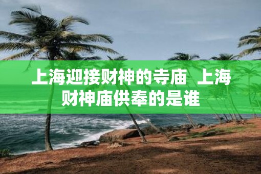 上海迎接财神的寺庙  上海财神庙供奉的是谁