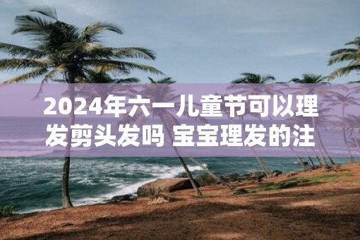 2025年六一儿童节可以理发剪头发吗 宝宝理发的注意事项