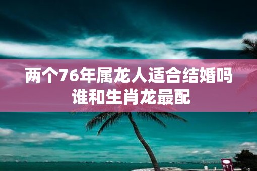两个76年属龙人适合结婚吗 谁和生肖龙最配