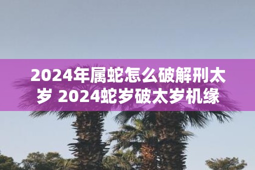 2025年属蛇怎么破解刑太岁 2025蛇岁破太岁机缘