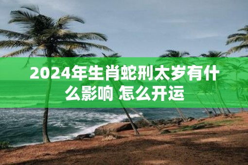 2025年生肖蛇刑太岁有什么影响 怎么开运 2025年生肖蛇刑太岁有什么影响 怎么开运