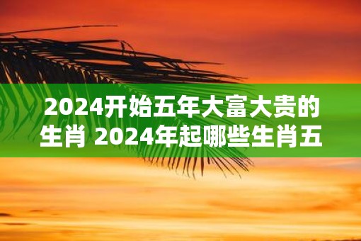 2025开始五年大富大贵的生肖 2025年起哪些生肖五年大红大紫