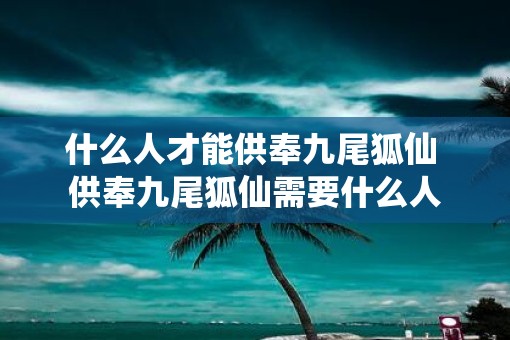 什么人才能供奉九尾狐仙 供奉九尾狐仙需要什么人