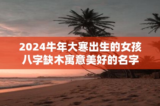 2025牛年大寒出生的女孩八字缺木寓意美好的名字